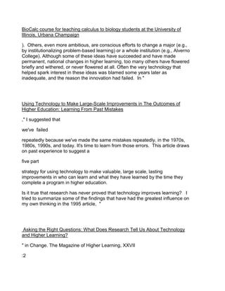BioCalc course for teaching calculus to biology students at the University of
Illinois, Urbana Champaign

). Others, even more ambitious, are conscious efforts to change a major (e.g.,
by institutionalizing problem-based learning) or a whole institution (e.g., Alverno
College). Although some of these ideas have succeeded and have made
permanent, national changes in higher learning, too many others have flowered
briefly and withered, or never flowered at all. Often the very technology that
helped spark interest in these ideas was blamed some years later as
inadequate, and the reason the innovation had failed. In "




Using Technology to Make Large-Scale Improvements in The Outcomes of
Higher Education: Learning From Past Mistakes

," I suggested that

we've failed

repeatedly because we've made the same mistakes repeatedly, in the 1970s,
1980s, 1990s, and today. It's time to learn from those errors. This article draws
on past experience to suggest a

five part

strategy for using technology to make valuable, large scale, lasting
improvements in who can learn and what they have learned by the time they
complete a program in higher education.

Is it true that research has never proved that technology improves learning? I
tried to summarize some of the findings that have had the greatest influence on
my own thinking in the 1995 article, "




Asking the Right Questions: What Does Research Tell Us About Technology
and Higher Learning?

" in Change. The Magazine of Higher Learning, XXVII

:2
 