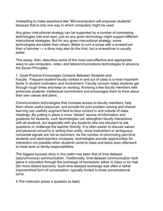 misleading to make assertions like “Microcomputers will empower students”
because that is only one way in which computers might be used.

Any given instructional strategy can be supported by a number of contrasting
technologies (old and new), just as any given technology might support different
instructional strategies. But for any given instructional strategy, some
technologies are better than others: Better to turn a screw with a screwdriver
than a hammer — a dime may also do the trick, but a screwdriver is usually
better.

This essay, then, describes some of the most cost-effective and appropriate
ways to use computers, video, and telecommunications technologies to advance
the Seven Principles.

1. Good Practice Encourages Contacts Between Students and
Faculty  Frequent student-faculty contact in and out of class is a most important
factor in student motivation and involvement. Faculty concern helps students get
through rough times and keep on working. Knowing a few faculty members well
enhances students’ intellectual commitment and encourages them to think about
their own values and plans.

Communication technologies that increase access to faculty members, help
them share useful resources, and provide for joint problem solving and shared
learning can usefully augment face-to-face contact in and outside of class
meetings. By putting in place a more “distant” source of information and
guidance for students, such technologies can strengthen faculty interactions
with all students, but especially with shy students who are reluctant to ask
questions or challenge the teacher directly. It is often easier to discuss values
and personal concerns in writing than orally, since inadvertent or ambiguous
nonverbal signals are not so dominant. As the number of commuting part-time
students and adult learners increases, technologies provide opportunities for
interaction not possible when students come to class and leave soon afterward
to meet work or family responsibilities.

The biggest success story in this realm has been that of time-delayed
(asynchronous) communication. Traditionally, time-delayed communication took
place in education through the exchange of homework, either in class or by mail
(for more distant learners). Such time-delayed exchange was often a rather
impoverished form of conversation, typically limited to three conversational
turns:

4.The instructor poses a question (a task).
 