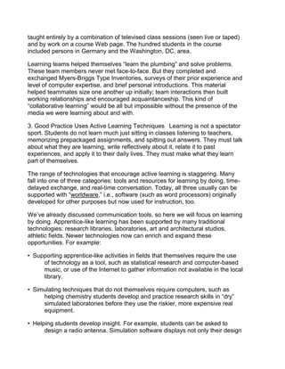 taught entirely by a combination of televised class sessions (seen live or taped)
and by work on a course Web page. The hundred students in the course
included persons in Germany and the Washington, DC, area.

Learning teams helped themselves “learn the plumbing” and solve problems.
These team members never met face-to-face. But they completed and
exchanged Myers-Briggs Type Inventories, surveys of their prior experience and
level of computer expertise, and brief personal introductions. This material
helped teammates size one another up initially; team interactions then built
working relationships and encouraged acquaintanceship. This kind of
“collaborative learning” would be all but impossible without the presence of the
media we were learning about and with.

3. Good Practice Uses Active Learning Techniques  Learning is not a spectator
sport. Students do not learn much just sitting in classes listening to teachers,
memorizing prepackaged assignments, and spitting out answers. They must talk
about what they are learning, write reflectively about it, relate it to past
experiences, and apply it to their daily lives. They must make what they learn
part of themselves.

The range of technologies that encourage active learning is staggering. Many
fall into one of three categories: tools and resources for learning by doing, time-
delayed exchange, and real-time conversation. Today, all three usually can be
supported with “worldware,” i.e., software (such as word processors) originally
developed for other purposes but now used for instruction, too.

We’ve already discussed communication tools, so here we will focus on learning
by doing. Apprentice-like learning has been supported by many traditional
technologies: research libraries, laboratories, art and architectural studios,
athletic fields. Newer technologies now can enrich and expand these
opportunities. For example:

• Supporting apprentice-like activities in fields that themselves require the use
     of technology as a tool, such as statistical research and computer-based
     music, or use of the Internet to gather information not available in the local
     library.

• Simulating techniques that do not themselves require computers, such as
     helping chemistry students develop and practice research skills in “dry”
     simulated laboratories before they use the riskier, more expensive real
     equipment.

• Helping students develop insight. For example, students can be asked to
      design a radio antenna. Simulation software displays not only their design
 
