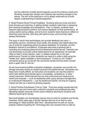 but the ordinarily invisible electromagnetic waves the antenna would emit.
      Students change their designs and instantly see resulting changes in the
      waves. The aim of this exercise is not to design antennae but to build
      deeper understanding of electromagnetism.

4. Good Practice Gives Prompt Feedback  Knowing what you know and don’t
know focuses your learning. In getting started, students need help in assessing
their existing knowledge and competence. Then, in classes, students need
frequent opportunities to perform and receive feedback on their performance. At
various points during college, and at its end, students need chances to reflect on
what they have learned, what they still need to know, and how they might
assess themselves.

The ways in which new technologies can provide feedback are many —
sometimes obvious, sometimes more subtle. We already have talked about the
use of email for supporting person-to-person feedback, for example, and the
feedback inherent in simulations. Computers also have a growing role in
recording and analyzing personal and professional performances. Teachers can
use technology to provide critical observations for an apprentice; for example,
video to help a novice teacher, actor, or athlete critique his or her own
performance. Faculty (or other students) can react to a writer’s draft using the
“hidden text” option available in word processors: Turned on, the “hidden”
comments spring up; turned off, the comments recede and the writer’s prized
work is again free of “red ink.”

As we move toward portfolio evaluation strategies, computers can provide rich
storage and easy access to student products and performances. Computers can
keep track of early efforts, so instructors and students can see the extent to
which later efforts demonstrate gains in knowledge, competence, or other
valued outcomes. Performances that are time-consuming and expensive to
record and evaluate — such as leadership skills, group process management,
or multicultural interactions — can be elicited and stored, not only for ongoing
critique but also as a record of growing capacity.

5. Good Practice Emphasizes Time on Task  Time plus energy equals learning.
Learning to use one’s time well is critical for students and professionals alike.
Allocating realistic amounts of time means effective learning for students and
effective teaching for faculty.

New technologies can dramatically improve time on task for students and faculty
members. Some years ago a faculty member told one of us that he used
technology to “steal students’ beer time,” attracting them to work on course
projects instead of goofing off. Technology also can increase time on task by
 