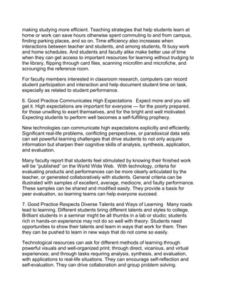 making studying more efficient. Teaching strategies that help students learn at
home or work can save hours otherwise spent commuting to and from campus,
finding parking places, and so on. Time efficiency also increases when
interactions between teacher and students, and among students, fit busy work
and home schedules. And students and faculty alike make better use of time
when they can get access to important resources for learning without trudging to
the library, flipping through card files, scanning microfilm and microfiche, and
scrounging the reference room.

For faculty members interested in classroom research, computers can record
student participation and interaction and help document student time on task,
especially as related to student performance.

6. Good Practice Communicates High Expectations  Expect more and you will
get it. High expectations are important for everyone — for the poorly prepared,
for those unwilling to exert themselves, and for the bright and well motivated.
Expecting students to perform well becomes a self-fulfilling prophecy.

New technologies can communicate high expectations explicitly and efficiently.
Significant real-life problems, conflicting perspectives, or paradoxical data sets
can set powerful learning challenges that drive students to not only acquire
information but sharpen their cognitive skills of analysis, synthesis, application,
and evaluation.

Many faculty report that students feel stimulated by knowing their finished work
will be “published” on the World Wide Web. With technology, criteria for
evaluating products and performances can be more clearly articulated by the
teacher, or generated collaboratively with students. General criteria can be
illustrated with samples of excellent, average, mediocre, and faulty performance.
These samples can be shared and modified easily. They provide a basis for
peer evaluation, so learning teams can help everyone succeed.

7. Good Practice Respects Diverse Talents and Ways of Learning  Many roads
lead to learning. Different students bring different talents and styles to college.
Brilliant students in a seminar might be all thumbs in a lab or studio; students
rich in hands-on experience may not do so well with theory. Students need
opportunities to show their talents and learn in ways that work for them. Then
they can be pushed to learn in new ways that do not come so easily.

Technological resources can ask for different methods of learning through
powerful visuals and well-organized print; through direct, vicarious, and virtual
experiences; and through tasks requiring analysis, synthesis, and evaluation,
with applications to real-life situations. They can encourage self-reflection and
self-evaluation. They can drive collaboration and group problem solving.
 