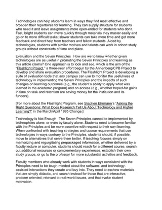 Technologies can help students learn in ways they find most effective and
broaden their repertoires for learning. They can supply structure for students
who need it and leave assignments more open-ended for students who don’t.
Fast, bright students can move quickly through materials they master easily and
go on to more difficult tasks; slower students can take more time and get more
feedback and direct help from teachers and fellow students. Aided by
technologies, students with similar motives and talents can work in cohort study
groups without constraints of time and place.

Evaluation and the Seven Principles  How are we to know whether given
technologies are as useful in promoting the Seven Principles and learning as
this article claims? One approach is to look and see, which is the aim of the
“Flashlight Project,” a three-year effort begun by the Annenberg/CPB Project to
develop and share evaluation procedures. The Flashlight Project is developing a
suite of evaluation tools that any campus can use to monitor the usefulness of
technology in implementing the Seven Principles and the impacts of such
changes on learning outcomes (e.g., the student’s ability to apply what was
learned in the academic program) and on access (e.g., whether hoped-for gains
in time on task and retention are saving money for the institution and its
funders).

[For more about the Flashlight Program, see Stephen Ehrmann’s “Asking the
Right Questions: What Does Research Tell Us About Technology and Higher
Learning?” in the March/April 1995 Change.]

Technology Is Not Enough  The Seven Principles cannot be implemented by
technophiles alone, or even by faculty alone. Students need to become familiar
with the Principles and be more assertive with respect to their own learning.
When confronted with teaching strategies and course requirements that use
technologies in ways contrary to the Principles, students should, if possible,
move to alternatives that serve them better. If teaching focuses simply on
memorizing and regurgitating prepackaged information, whether delivered by a
faculty lecture or computer, students should reach for a different course, search
out additional resources or complementary experiences, establish their own
study groups, or go to the professor for more substantial activities and feedback.

Faculty members who already work with students in ways consistent with the
Principles need to be tough-minded about the software- and technology-
assisted interactions they create and buy into. They need to eschew materials
that are simply didactic, and search instead for those that are interactive,
problem oriented, relevant to real-world issues, and that evoke student
motivation.
 