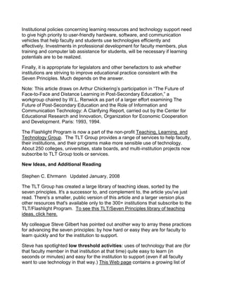 Institutional policies concerning learning resources and technology support need
to give high priority to user-friendly hardware, software, and communication
vehicles that help faculty and students use technologies efficiently and
effectively. Investments in professional development for faculty members, plus
training and computer lab assistance for students, will be necessary if learning
potentials are to be realized.

Finally, it is appropriate for legislators and other benefactors to ask whether
institutions are striving to improve educational practice consistent with the
Seven Principles. Much depends on the answer.

Note: This article draws on Arthur Chickering’s participation in “The Future of
Face-to-Face and Distance Learning in Post-Secondary Education,” a
workgroup chaired by W.L. Renwick as part of a larger effort examining The
Future of Post-Secondary Education and the Role of Information and
Communication Technology: A Clarifying Report, carried out by the Center for
Educational Research and Innovation, Organization for Economic Cooperation
and Development. Paris: 1993, 1994.

The Flashlight Program is now a part of the non-profit Teaching, Learning, and
Technology Group. The TLT Group provides a range of services to help faculty,
their institutions, and their programs make more sensible use of technology.
About 250 colleges, universities, state boards, and multi-institution projects now
subscribe to TLT Group tools or services.

New Ideas, and Additional Reading

Stephen C. Ehrmann  Updated January, 2008

The TLT Group has created a large library of teaching ideas, sorted by the
seven principles. It's a successor to, and complement to, the article you've just
read. There's a smaller, public version of this article and a larger version plus
other resources that's available only to the 300+ institutions that subscribe to the
TLT/Flashlight Program. To see this TLT/Seven Principles library of teaching
ideas, click here.

My colleague Steve Gilbert has pointed out another way to array these practices
for advancing the seven principles: by how hard or easy they are for faculty to
learn quickly and for the institution to support.

Steve has spotlighted low threshold activities: uses of technology that are (for
that faculty member in that institution at that time) quite easy to learn (in
seconds or minutes) and easy for the institution to support (even if all faculty
want to use technology in that way.) This Web page contains a growing list of
 