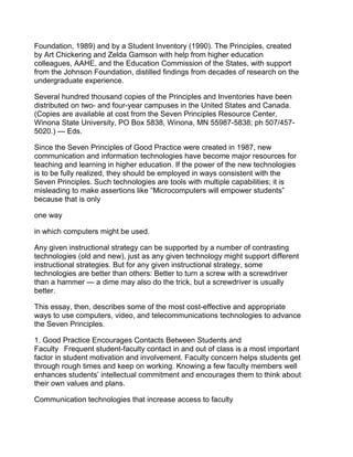 Foundation, 1989) and by a Student Inventory (1990). The Principles, created
by Art Chickering and Zelda Gamson with help from higher education
colleagues, AAHE, and the Education Commission of the States, with support
from the Johnson Foundation, distilled findings from decades of research on the
undergraduate experience.

Several hundred thousand copies of the Principles and Inventories have been
distributed on two- and four-year campuses in the United States and Canada.
(Copies are available at cost from the Seven Principles Resource Center,
Winona State University, PO Box 5838, Winona, MN 55987-5838; ph 507/457-
5020.) — Eds.

Since the Seven Principles of Good Practice were created in 1987, new
communication and information technologies have become major resources for
teaching and learning in higher education. If the power of the new technologies
is to be fully realized, they should be employed in ways consistent with the
Seven Principles. Such technologies are tools with multiple capabilities; it is
misleading to make assertions like “Microcomputers will empower students”
because that is only

one way

in which computers might be used.

Any given instructional strategy can be supported by a number of contrasting
technologies (old and new), just as any given technology might support different
instructional strategies. But for any given instructional strategy, some
technologies are better than others: Better to turn a screw with a screwdriver
than a hammer — a dime may also do the trick, but a screwdriver is usually
better.

This essay, then, describes some of the most cost-effective and appropriate
ways to use computers, video, and telecommunications technologies to advance
the Seven Principles.

1. Good Practice Encourages Contacts Between Students and
Faculty  Frequent student-faculty contact in and out of class is a most important
factor in student motivation and involvement. Faculty concern helps students get
through rough times and keep on working. Knowing a few faculty members well
enhances students’ intellectual commitment and encourages them to think about
their own values and plans.

Communication technologies that increase access to faculty
 