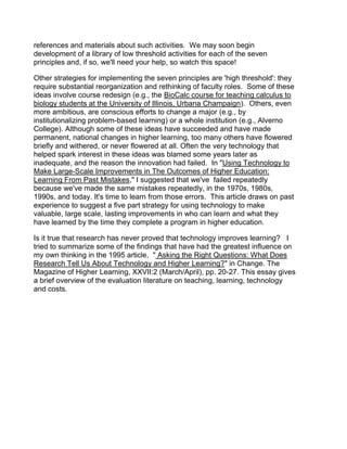 references and materials about such activities. We may soon begin
development of a library of low threshold activities for each of the seven
principles and, if so, we'll need your help, so watch this space!

Other strategies for implementing the seven principles are 'high threshold': they
require substantial reorganization and rethinking of faculty roles. Some of these
ideas involve course redesign (e.g., the BioCalc course for teaching calculus to
biology students at the University of Illinois, Urbana Champaign). Others, even
more ambitious, are conscious efforts to change a major (e.g., by
institutionalizing problem-based learning) or a whole institution (e.g., Alverno
College). Although some of these ideas have succeeded and have made
permanent, national changes in higher learning, too many others have flowered
briefly and withered, or never flowered at all. Often the very technology that
helped spark interest in these ideas was blamed some years later as
inadequate, and the reason the innovation had failed. In "Using Technology to
Make Large-Scale Improvements in The Outcomes of Higher Education:
Learning From Past Mistakes," I suggested that we've failed repeatedly
because we've made the same mistakes repeatedly, in the 1970s, 1980s,
1990s, and today. It's time to learn from those errors. This article draws on past
experience to suggest a five part strategy for using technology to make
valuable, large scale, lasting improvements in who can learn and what they
have learned by the time they complete a program in higher education.

Is it true that research has never proved that technology improves learning? I
tried to summarize some of the findings that have had the greatest influence on
my own thinking in the 1995 article, " Asking the Right Questions: What Does
Research Tell Us About Technology and Higher Learning?" in Change. The
Magazine of Higher Learning, XXVII:2 (March/April), pp. 20-27. This essay gives
a brief overview of the evaluation literature on teaching, learning, technology
and costs.
 