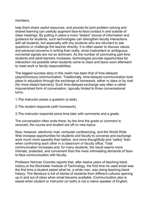 members,

help them share useful resources, and provide for joint problem solving and
shared learning can usefully augment face-to-face contact in and outside of
class meetings. By putting in place a more “distant” source of information and
guidance for students, such technologies can strengthen faculty interactions
with all students, but especially with shy students who are reluctant to ask
questions or challenge the teacher directly. It is often easier to discuss values
and personal concerns in writing than orally, since inadvertent or ambiguous
nonverbal signals are not so dominant. As the number of commuting part-time
students and adult learners increases, technologies provide opportunities for
interaction not possible when students come to class and leave soon afterward
to meet work or family responsibilities.

The biggest success story in this realm has been that of time-delayed
(asynchronous) communication. Traditionally, time-delayed communication took
place in education through the exchange of homework, either in class or by mail
(for more distant learners). Such time-delayed exchange was often a rather
impoverished form of conversation, typically limited to three conversational
turns:

1.The instructor poses a question (a task).

2.The student responds (with homework).

3.The instructor responds some time later with comments and a grade.

The conversation often ends there; by the time the grade or comment is
received, the course and student are off on new topics.

Now, however, electronic mail, computer conferencing, and the World Wide
Web increase opportunities for students and faculty to converse and exchange
work much more speedily than before, and more thoughtfully and “safely” than
when confronting each other in a classroom or faculty office. Total
communication increases and, for many students, the result seems more
intimate, protected, and convenient than the more intimidating demands of face-
to-face communication with faculty.

Professor Norman Coombs reports that, after twelve years of teaching black
history at the Rochester Institute of Technology, the first time he used email was
the first time a student asked what he, a white man, was doing teaching black
history. The literature is full of stories of students from different cultures opening
up in and out of class when email became available. Communication also is
eased when student or instructor (or both) is not a native speaker of English;
 