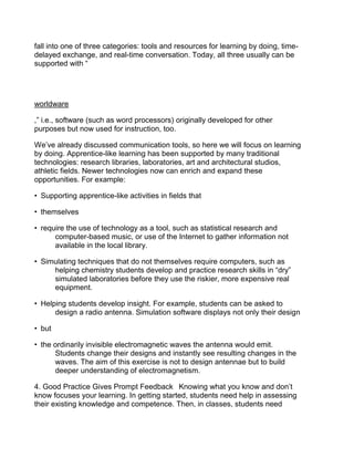 fall into one of three categories: tools and resources for learning by doing, time-
delayed exchange, and real-time conversation. Today, all three usually can be
supported with “




worldware

,” i.e., software (such as word processors) originally developed for other
purposes but now used for instruction, too.

We’ve already discussed communication tools, so here we will focus on learning
by doing. Apprentice-like learning has been supported by many traditional
technologies: research libraries, laboratories, art and architectural studios,
athletic fields. Newer technologies now can enrich and expand these
opportunities. For example:

• Supporting apprentice-like activities in fields that

• themselves

• require the use of technology as a tool, such as statistical research and
      computer-based music, or use of the Internet to gather information not
      available in the local library.

• Simulating techniques that do not themselves require computers, such as
     helping chemistry students develop and practice research skills in “dry”
     simulated laboratories before they use the riskier, more expensive real
     equipment.

• Helping students develop insight. For example, students can be asked to
      design a radio antenna. Simulation software displays not only their design

• but

• the ordinarily invisible electromagnetic waves the antenna would emit.
      Students change their designs and instantly see resulting changes in the
      waves. The aim of this exercise is not to design antennae but to build
      deeper understanding of electromagnetism.

4. Good Practice Gives Prompt Feedback  Knowing what you know and don’t
know focuses your learning. In getting started, students need help in assessing
their existing knowledge and competence. Then, in classes, students need
 
