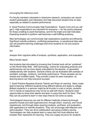 scrounging the reference room.

For faculty members interested in classroom research, computers can record
student participation and interaction and help document student time on task,
especially as related to student performance.

6. Good Practice Communicates High Expectations  Expect more and you will
get it. High expectations are important for everyone — for the poorly prepared,
for those unwilling to exert themselves, and for the bright and well motivated.
Expecting students to perform well becomes a self-fulfilling prophecy.

New technologies can communicate high expectations explicitly and efficiently.
Significant real-life problems, conflicting perspectives, or paradoxical data sets
can set powerful learning challenges that drive students to not only acquire
information

but

sharpen their cognitive skills of analysis, synthesis, application, and evaluation.

Many faculty report

that students feel stimulated by knowing their finished work will be “published”
on the World Wide Web. With technology, criteria for evaluating products and
performances can be more clearly articulated by the teacher, or generated
collaboratively with students. General criteria can be illustrated with samples of
excellent, average, mediocre, and faulty performance. These samples can be
shared and modified easily. They provide a basis for peer evaluation, so
learning teams can help everyone succeed.

7. Good Practice Respects Diverse Talents and Ways of Learning  Many roads
lead to learning. Different students bring different talents and styles to college.
Brilliant students in a seminar might be all thumbs in a lab or studio; students
rich in hands-on experience may not do so well with theory. Students need
opportunities to show their talents and learn in ways that work for them. Then
they can be pushed to learn in new ways that do not come so easily.

Technological resources can ask for different methods of learning through
powerful visuals and well-organized print; through direct, vicarious, and virtual
experiences; and through tasks requiring analysis, synthesis, and evaluation,
with applications to real-life situations. They can encourage self-reflection and
self-evaluation. They can drive collaboration and group problem solving.
Technologies can help students learn in ways they find most effective and
broaden their repertoires for learning. They can supply structure for students
 