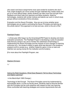 who need it and leave assignments more open-ended for students who don’t.
Fast, bright students can move quickly through materials they master easily and
go on to more difficult tasks; slower students can take more time and get more
feedback and direct help from teachers and fellow students. Aided by
technologies, students with similar motives and talents can work in cohort study
groups without constraints of time and place.

Evaluation and the Seven Principles  How are we to know whether given
technologies are as useful in promoting the Seven Principles and learning as
this article claims? One approach is to look and see, which is the aim of the “




Flashlight Project

,” a three-year effort begun by the Annenberg/CPB Project to develop and share
evaluation procedures. The Flashlight Project is developing a suite of evaluation
tools that any campus can use to monitor the usefulness of technology in
implementing the Seven Principles and the impacts of such changes on learning
outcomes (e.g., the student’s ability to apply what was learned in the academic
program) and on access (e.g., whether hoped-for gains in time on task and
retention are saving money for the institution and its funders).

[For more about the Flashlight Program, see




Stephen Ehrmann

’s “




Asking the Right Questions: What Does Research Tell Us About Technology
and Higher Learning?”

in the March/April 1995 Change.]

Technology Is Not Enough  The Seven Principles cannot be implemented by
technophiles alone, or even by faculty alone. Students need to become familiar
with the Principles and be more assertive with respect to their own learning.
When confronted with teaching strategies and course requirements that use
 