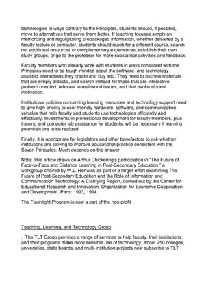 technologies in ways contrary to the Principles, students should, if possible,
move to alternatives that serve them better. If teaching focuses simply on
memorizing and regurgitating prepackaged information, whether delivered by a
faculty lecture or computer, students should reach for a different course, search
out additional resources or complementary experiences, establish their own
study groups, or go to the professor for more substantial activities and feedback.

Faculty members who already work with students in ways consistent with the
Principles need to be tough-minded about the software- and technology-
assisted interactions they create and buy into. They need to eschew materials
that are simply didactic, and search instead for those that are interactive,
problem oriented, relevant to real-world issues, and that evoke student
motivation.

Institutional policies concerning learning resources and technology support need
to give high priority to user-friendly hardware, software, and communication
vehicles that help faculty and students use technologies efficiently and
effectively. Investments in professional development for faculty members, plus
training and computer lab assistance for students, will be necessary if learning
potentials are to be realized.

Finally, it is appropriate for legislators and other benefactors to ask whether
institutions are striving to improve educational practice consistent with the
Seven Principles. Much depends on the answer.

Note: This article draws on Arthur Chickering’s participation in “The Future of
Face-to-Face and Distance Learning in Post-Secondary Education,” a
workgroup chaired by W.L. Renwick as part of a larger effort examining The
Future of Post-Secondary Education and the Role of Information and
Communication Technology: A Clarifying Report, carried out by the Center for
Educational Research and Innovation, Organization for Economic Cooperation
and Development. Paris: 1993, 1994.

The Flashlight Program is now a part of the non-profit




Teaching, Learning, and Technology Group

. The TLT Group provides a range of services to help faculty, their institutions,
and their programs make more sensible use of technology. About 250 colleges,
universities, state boards, and multi-institution projects now subscribe to TLT
 