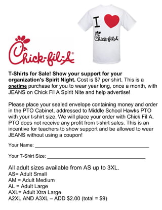 T-Shirts for Sale! Show your support for your
organization's Spirit Night. Cost is $7 per shirt. This is a
onetime purchase for you to wear year long, once a month, with
JEANS on Chick Fil A Spirit Nite and help advertise!

Please place your sealed envelope containing money and order
in the PTO Cabinet, addressed to Middle School Hawks PTO
with your t-shirt size. We will place your order with Chick Fil A.
PTO does not receive any profit from t-shirt sales. This is an
incentive for teachers to show support and be allowed to wear
JEANS without using a coupon!
Your Name: ___________________________________________

Your T-Shirt Size: _____________________________________

All adult sizes available from AS up to 3XL.
AS= Adult Small
AM = Adult Medium
AL = Adult Large
AXL= Adult Xtra Large
A2XL AND A3XL – ADD $2.00 (total = $9)
 