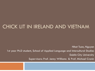CHICK LIT IN IRELAND AND VIETNAM Nhat Tuan, Nguyen 1st year Ph.D student, School of Applied Language and Intercultural Studies Dublin City University Supervisors: Prof. Jenny Williams  & Prof. Michael Cronin 