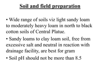 Soil and field preparation
• Wide range of soils viz light sandy loam
to moderately heavy loam in north to black
cotton soils of Central Platue.
• Sandy loams to clay loam soil, free from
excessive salt and neutral in reaction with
drainage facility, are best for gram
• Soil pH should not be more than 8.5
 