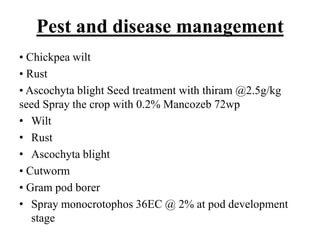 Pest and disease management
• Chickpea wilt
• Rust
• Ascochyta blight Seed treatment with thiram @2.5g/kg
seed Spray the crop with 0.2% Mancozeb 72wp
• Wilt
• Rust
• Ascochyta blight
• Cutworm
• Gram pod borer
• Spray monocrotophos 36EC @ 2% at pod development
stage
 