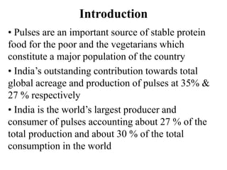 Introduction
• Pulses are an important source of stable protein
food for the poor and the vegetarians which
constitute a major population of the country
• India’s outstanding contribution towards total
global acreage and production of pulses at 35% &
27 % respectively
• India is the world’s largest producer and
consumer of pulses accounting about 27 % of the
total production and about 30 % of the total
consumption in the world
 