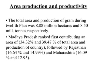 Area production and productivity
• The total area and production of gram during
twelfth Plan was 8.88 million hectares and 8.50
mill. tonnes respectively.
• Madhya Pradesh ranked first contributing an
area of (34.32% and 39.47 % of total area and
production of country), followed by Rajasthan
(16.64 % and 14.99%) and Maharashtra (16.09
% and 12.95).
 