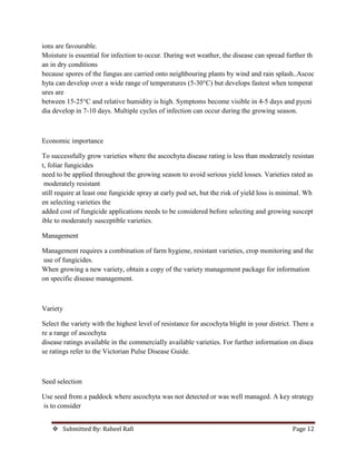 Submitted By: Raheel Rafi Page 12
ions are favourable.
Moisture is essential for infection to occur. During wet weather, the disease can spread further th
an in dry conditions
because spores of the fungus are carried onto neighbouring plants by wind and rain splash..Ascoc
hyta can develop over a wide range of temperatures (5-30°C) but develops fastest when temperat
ures are
between 15-25°C and relative humidity is high. Symptoms become visible in 4-5 days and pycni
dia develop in 7-10 days. Multiple cycles of infection can occur during the growing season.
Economic importance
To successfully grow varieties where the ascochyta disease rating is less than moderately resistan
t, foliar fungicides
need to be applied throughout the growing season to avoid serious yield losses. Varieties rated as
moderately resistant
still require at least one fungicide spray at early pod set, but the risk of yield loss is minimal. Wh
en selecting varieties the
added cost of fungicide applications needs to be considered before selecting and growing suscept
ible to moderately susceptible varieties.
Management
Management requires a combination of farm hygiene, resistant varieties, crop monitoring and the
use of fungicides.
When growing a new variety, obtain a copy of the variety management package for information
on specific disease management.
Variety
Select the variety with the highest level of resistance for ascochyta blight in your district. There a
re a range of ascochyta
disease ratings available in the commercially available varieties. For further information on disea
se ratings refer to the Victorian Pulse Disease Guide.
Seed selection
Use seed from a paddock where ascochyta was not detected or was well managed. A key strategy
is to consider
 