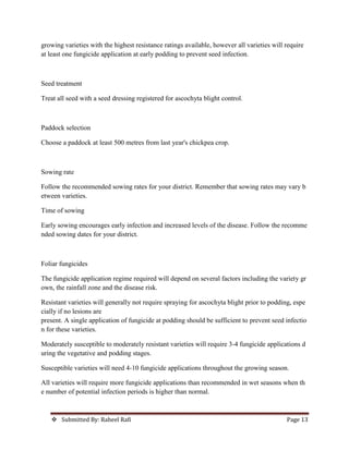  Submitted By: Raheel Rafi Page 13
growing varieties with the highest resistance ratings available, however all varieties will require
at least one fungicide application at early podding to prevent seed infection.
Seed treatment
Treat all seed with a seed dressing registered for ascochyta blight control.
Paddock selection
Choose a paddock at least 500 metres from last year's chickpea crop.
Sowing rate
Follow the recommended sowing rates for your district. Remember that sowing rates may vary b
etween varieties.
Time of sowing
Early sowing encourages early infection and increased levels of the disease. Follow the recomme
nded sowing dates for your district.
Foliar fungicides
The fungicide application regime required will depend on several factors including the variety gr
own, the rainfall zone and the disease risk.
Resistant varieties will generally not require spraying for ascochyta blight prior to podding, espe
cially if no lesions are
present. A single application of fungicide at podding should be sufficient to prevent seed infectio
n for these varieties.
Moderately susceptible to moderately resistant varieties will require 3-4 fungicide applications d
uring the vegetative and podding stages.
Susceptible varieties will need 4-10 fungicide applications throughout the growing season.
All varieties will require more fungicide applications than recommended in wet seasons when th
e number of potential infection periods is higher than normal.
 
