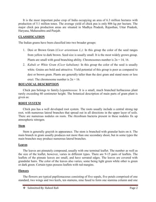  Submitted By: Raheel Rafi Page 2
It is the most important pulse crop of India occupying an area of 6.3 million hectares with
production of 5.1 million tones. The average yield of chick pea is only 806 kg per hectare. The
major chick pea production areas are situated in Madhya Pradesh, Rajasthan, Uttar Pradesh,
Haryana, Maharashtra and Punjab.
CLASSIFICATION
The Indian grams have been classified into two broader groups:
1. Desi or Brown Gram (Cicer arientinum L.): In this group the color of the seed ranges
from yellow to dark brown. Seed size is usually small. It is the most widely grown group.
Plants are small with good branching ability. Chromosomes number is 2n = 14, 16.
2. Kabuli or White Gram (Cicer kabulium): In this group the color of the seed is usually
white. Grains are bold and attractive. Yield potential of this group is poor as compared to
desi or brown gram. Plants are generally taller than the desi gram and stand more or less
erect. The chromosome number is 2n = 16.
BOTANICAL DESCRIPTION
Chick pea belongs to family Leguminoseae. It is a small, much branched herbaceous plant
rarely exceeding 60 centimeter height. The botanical description of main parts of gram plant is
given as:
ROOT SYSTEM
Chick pea has a well developed root system. The roots usually include a central strong tap
root, with numerous lateral branches that spread out in all directions in the upper layer of soils.
There are numerous nodules on roots. The rhizobium bacteria present in these nodules fix up
atmospheric nitrogen.
Stem
Stem is generally grayish in appearance. The stem is branched with granular hairs on it. The
main branch in gram usually produces not more than one secondary shoot, but in some types the
main branches may produce numerous lateral branches.
Leaves
The leaves are pinnately compound, usually with one terminal leaflet. The number as well as
the size of the leaflet, however, varies in different types. There are 9-15 pairs of leaflets. The
leaflets of the pinnate leaves are small, and have serrated edges. The leaves are covered with
grandular hairs. The color of the leaves also varies; some being light green while other is green
or dark green. Certain types possess leaflets with red margins.
Flowers
The flowers are typical papilionaceous consisting of five sepals, five petals comprised of one
standard, two wings and two keels, ten stamens, nine fused to form one stamina column and one
 