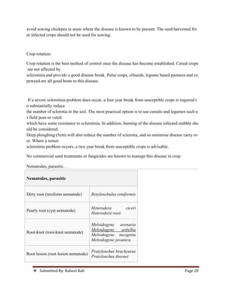  Submitted By: Raheel Rafi Page 20
avoid sowing chickpea in areas where the disease is known to be present. The seed harvested fro
m infected crops should not be used for sowing.
Crop rotation:
Crop rotation is the best method of control once the disease has become established. Cereal crops
are not affected by
sclerotinia and provide a good disease break. Pulse crops, oilseeds, legume based pastures and ca
peweed are all good hosts to this disease.
If a severe sclerotinia problem does occur, a four year break from susceptible crops is required t
o substantially reduce
the number of sclerotia in the soil. The most practical option is to use cereals and legumes such a
s field peas or vetch
which have some resistance to sclerotinia. In addition, burning of the disease infected stubble sho
uld be considered.
Deep ploughing (5cm) will also reduce the number of sclerotia, and so minimise disease carry ov
er. Where a minor
sclerotinia problem occurs, a two year break from susceptible crops is advisable.
No commercial seed treatments or fungicides are known to manage this disease in crop.
Nematodes, parasitic…
Nematodes, parasitic
Dirty root (reniform nematode) Rotylenchulus reniformis
Pearly root (cyst nematode)
Heterodera ciceri
Heterodera rosii
Root-knot (root-knot nematode)
Meloidogyne arenaria
Meloidogyne artiellia
Meloidogyne incognita
Meloidogyne javanica
Root lesion (root lesion nematode)
Pratylenchus brachyurus
Pratylenchus thornei
 