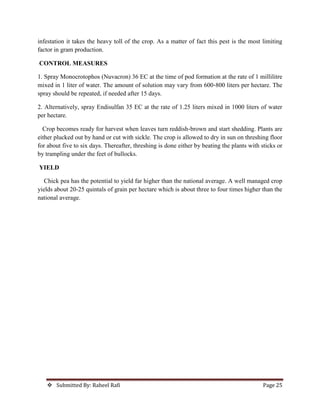  Submitted By: Raheel Rafi Page 25
infestation it takes the heavy toll of the crop. As a matter of fact this pest is the most limiting
factor in gram production.
CONTROL MEASURES
1. Spray Monocrotophos (Nuvacron) 36 EC at the time of pod formation at the rate of 1 millilitre
mixed in 1 liter of water. The amount of solution may vary from 600‐800 liters per hectare. The
spray should be repeated, if needed after 15 days.
2. Alternatively, spray Endisulfan 35 EC at the rate of 1.25 liters mixed in 1000 liters of water
per hectare.
Crop becomes ready for harvest when leaves turn reddish‐brown and start shedding. Plants are
either plucked out by hand or cut with sickle. The crop is allowed to dry in sun on threshing floor
for about five to six days. Thereafter, threshing is done either by beating the plants with sticks or
by trampling under the feet of bullocks.
YIELD
Chick pea has the potential to yield far higher than the national average. A well managed crop
yields about 20‐25 quintals of grain per hectare which is about three to four times higher than the
national average.
 