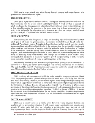  Submitted By: Raheel Rafi Page 4
Chick pea is grown mixed with wheat, barley, linseed, rapeseed and mustard crops. It is
grown mixed with toria in Tarai region.
FIELD PREPARATION
Chick pea is highly sensitive to soil aeration. This imposes a restriction for its cultivation on
heavy soils and calls for special care in seedbed preparation. A rough seedbed is required for
chick pea. In case the chick pea crop is taken after a kharif fellow, it would be desirable to go for
a deep ploughing during the monsoon as the same would help in larger conservation of rain
water in the soil profile for subsequent use by this crop. Very fine and compact seedbed is not
good for chick pea. If requires a loose and well aerated seedbed.
SEED AND SOWING
Date of sowing has been recognized as single non-monetary input affecting most the yield of
chick pea in all chick pea growing areas. Experiments conducted under the All India Co-
ordinated Pulse Improvement Project at different Centres over last several years have amply
demonstared that second fortnight of October is the optimum time for sowing chick pea in most
of the chick pea growing areas of northern India. For peninsular India, first fort night of October
is the best time for chick pea sowing. Delay beyond this period results in conspicuous reduction
in yield. Under humid sub-tropical conditions of Tarai, which are characterized by shallow water
table and relatively more winter rainfall, first fortnight of November is most suitable. Early
sowing of chick pea results in excessive vegetative growth and poor setting of pods. The early
sown crop suffers more from wilt owing to high temperature at that time.
The crop may be sown by seed drill or local plough at a row spacing of 30-40 centimeters. A
seed rate of 75-100 kg per hectare depending upon seed size may be sufficient for one hectare.
The seed should be placed 8-10 centimeters deep because the shallow be treated with 0.25 per
cent. Thiram or Carbendazim (Bavistin) before sowing.
MANURES AND FERTILIZERS
Chick pea being a leguminous crop fulfills the major part of its nitrogen requirement (about
75%) through the process of symbolic nitrogen fixation which works effectively from three to
four weeks after sowing. However, soils with low organic matter and poor nitrogen supply may
require 20-25 kg per hectare of nitrogen as starter does which can meet plant requirement before
the formation of nodules. Besides nitrogen, pulses respond very favourably to phosphorous
application if the soils are deficient in phosphorous supply. If both nitrogen and phosphorous are
required to be supplied then diammonium phosphate (18-46-0) at the rate of 100 to 150 kg per
hectare should be applied uniformly before the last discing ploughing. Responses to potassium
application have been inconsistent. It is better if all the fertilizers are drilled in furrows at a depth
of 7-10 centimeters.
WATER MANAGEMENT
Chick pea is mostly sown as a rainfed crop. However, where irrigation facilities are
available, give a pre-sowing irrigation. It will ensure proper germination and smooth crop
growth. If winter rains fail, give one irrigation at pre-flowering stage and one at pod
development stage. In no case first irrigation should be given at flowering time of gram crop. A
 