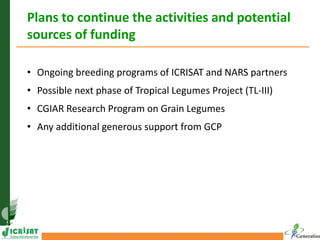 Plans to continue the activities and potential
sources of funding
• Ongoing breeding programs of ICRISAT and NARS partners
• Possible next phase of Tropical Legumes Project (TL-III)
• CGIAR Research Program on Grain Legumes
• Any additional generous support from GCP
 