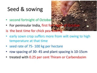 Seed & sowing
• second fortnight of October
• For peninsular India, first fort night of October
is the best time for chick pea sowing
• early sown crop suffers more from wilt owing to high
temperature at that time
• seed rate of 75‐ 100 kg per hectare
• row spacing of 30‐ 45 and plant spacing is 10-15cm
• treated with 0.25 per cent Thiram or Carbendazim
 