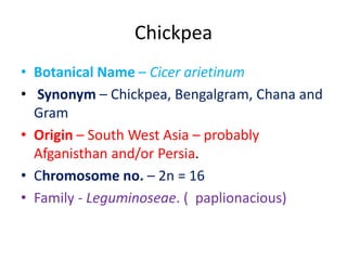 Chickpea
• Botanical Name – Cicer arietinum
• Synonym – Chickpea, Bengalgram, Chana and
Gram
• Origin – South West Asia – probably
Afganisthan and/or Persia.
• Chromosome no. – 2n = 16
• Family - Leguminoseae. ( paplionacious)
 