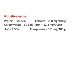 Nutritive value
Protein – 18-22% Calcium – 280 mg/100 g
Carbohydrate - 61-62% Iron – 12.3 mg/100 g
Fat – 4.5 % Phosphorus – 301 mg/100 g
 