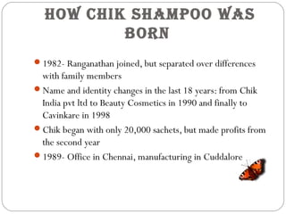 How CHik SHampoo waS
born
1982- Ranganathan joined, but separated over differences
with family members
Name and identity changes in the last 18 years: from Chik
India pvt ltd to Beauty Cosmetics in 1990 and finally to
Cavinkare in 1998
Chik began with only 20,000 sachets, but made profits from
the second year
1989- Office in Chennai, manufacturing in Cuddalore
 