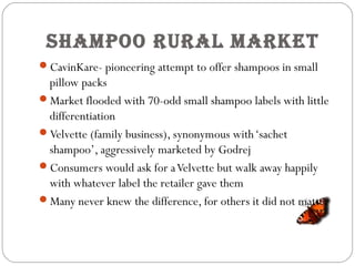 SHampoo rural market
CavinKare- pioneering attempt to offer shampoos in small
pillow packs
Market flooded with 70-odd small shampoo labels with little
differentiation
Velvette (family business), synonymous with‘sachet
shampoo’, aggressively marketed by Godrej
Consumers would ask for aVelvette but walk away happily
with whatever label the retailer gave them
Many never knew the difference, for others it did not matter
 