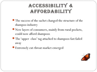 aCCeSSibility &
affordability
The success of the sachet changed the structure of the
shampoo industry
New layers of consumers, mainly from rural pockets,
could now afford shampoos
The‘upper class’ tag attached to shampoos fast faded
away
Extremely cut-throat market emerged
 