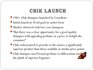 CHik launCH
1983- Chik shampoo launched by CavinKare
Initial launch in 10 ml pack in sachet form
Market cluttered with low-cost shampoos
“But there was a clear opportunity for a good quality
shampoo with appealing perfume at a price to delight the
consumer”
Chik endeavoured to provide to the masses a significantly
superior product than those available at similar price points
Chik shampoo used French perfume to differentiate itself on
the plank of superior fragrance
 