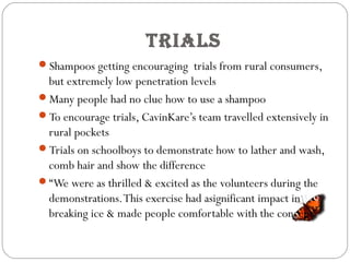 trialS
Shampoos getting encouraging trials from rural consumers,
but extremely low penetration levels
Many people had no clue how to use a shampoo
To encourage trials, CavinKare’s team travelled extensively in
rural pockets
Trials on schoolboys to demonstrate how to lather and wash,
comb hair and show the difference
“We were as thrilled & excited as the volunteers during the
demonstrations.This exercise had asignificant impact in
breaking ice & made people comfortable with the concept”
 