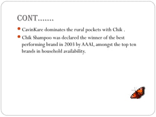 Cont…….
CavinKare dominates the rural pockets with Chik .
Chik Shampoo was declared the winner of the best
performing brand in 2003 by AAAI, amongst the top ten
brands in household availability.
 