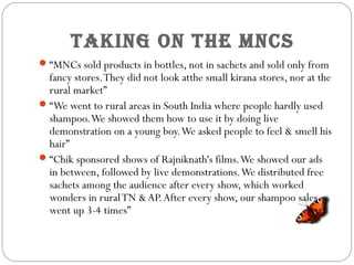 Taking on The MnCs
“MNCs sold products in bottles, not in sachets and sold only from
fancy stores.They did not look atthe small kirana stores, nor at the
rural market”
“We went to rural areas in South India where people hardly used
shampoo.We showed them how to use it by doing live
demonstration on a young boy.We asked people to feel & smell his
hair”
“Chik sponsored shows of Rajniknath's films.We showed our ads
in between, followed by live demonstrations.We distributed free
sachets among the audience after every show, which worked
wonders in ruralTN &AP.After every show, our shampoo sales
went up 3-4 times”
 