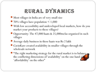 rural DynaMiCs
Most villages in India are of very small size
70% villages have population < 1,000
With low accessibility and undeveloped local markets, how do you
market your products to these villages?
Opportunity-The 47,000 haats & 25,000melas organised in such
villages
Average daily business in these haats was Rs 2 lakh
CavinKare created availability in smaller villages through the
wholesale network
“The right marketing strategy for the rural market is to balance
the conflicting dimensions of‘availability’ on the one hand and
‘affordability’ on the other”
 