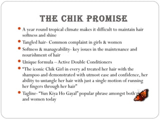 The Chik proMise
A year round tropical climate makes it difficult to maintain hair
softness and shine
Tangled hair- Common complaint in girls & women
Softness & manageability- key issues in the maintenance and
nourishment of hair
Unique formula –Active Double Conditioners
“The iconic Chik Girl in every ad treated her hair with the
shampoo and demonstrated with utmost ease and confidence, her
ability to untangle her hair with just a single motion of running
her fingers through her hair”
Tagline- “Yun Kiya Ho Gayal” popular phrase amongst both girls
and women today
 