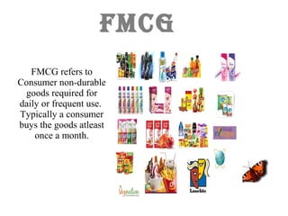 FMCG
FMCG refers to
Consumer non-durable
goods required for
daily or frequent use.
Typically a consumer
buys the goods atleast
once a month.
 