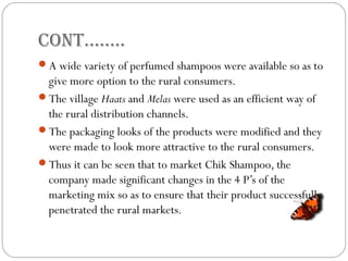 COnt……..
A wide variety of perfumed shampoos were available so as to
give more option to the rural consumers.
The village Haats and Melas were used as an efficient way of
the rural distribution channels.
The packaging looks of the products were modified and they
were made to look more attractive to the rural consumers.
Thus it can be seen that to market Chik Shampoo, the
company made significant changes in the 4 P’s of the
marketing mix so as to ensure that their product successfully
penetrated the rural markets.
 
 