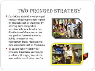 twO-PrOnGeD strateGY
 CavinKare adopted a two-pronged
strategy of getting retailers to push
its products such as shampoos by
offering them competitive
incentive schemes, besides free
distribution of shampoo sachets
and product demonstrations in
public to ensure at least
rudimentary brand recall among
rural customers such as Vajramma.
 To ensure better visibility for
products, CavinKare encouraged
retailers with display incentives,
over and above all other benefits.
 