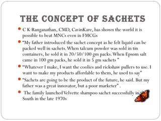 The COnCepT OF saCheTs
C K Ranganathan, CMD, CavinKare, has shown the world it is
possible to beat MNCs even in FMCGs
“My father introduced the sachet concept as he felt liquid can be
packed well in sachets.When talcum powder was sold in tin
containers, he sold it in 20/50/100 gm packs.When Epsom salt
came in 100 gm packs, he sold it in 5 gm sachets ”
“Whatever I make, I want the coolies and rickshaw pullers to use. I
want to make my products affordable to them, he used to say”
“Sachets are going to be the product of the future, he said. But my
father was a great innovator, but a poor marketer” .
 The family launchedVelvette shampoo sachet successfully in the
South in the late 1970s
 