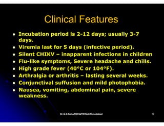 Clinical Features
Incubation period is 2-12 days; usually 3-7
                      2-                  3-
days.
Viremia last for 5 days (infective period).
Silent CHIKV – inapparent infections in children
Flu-
Flu-like symptoms, Severe headache and chills.
High grade fever (40°C or 104°F).
                  (40°       104°
Arthralgia or arthritis – lasting several weeks.
        g                       g
Conjunctival suffusion and mild photophobia.
Nausea, vomiting, abdominal pain, severe
weakness.


              Dr.G.C.Sahu/ROH&FW/GoI/Ahmedabad
              Dr.G.C.Sahu/ROH&FW/GoI/Ahmedabad   10
 