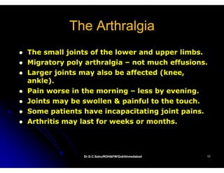 The Arthralgia
The small joints of the lower and upper limbs.
Migratory poly arthralgia – not much effusions.
Larger joints may also be affected (knee,
ankle).
Pain worse in the morning – less by evening.
Joints may be swollen & painful to the touch.
Some patients have incapacitating joint pains.
Arthritis may last for weeks or months.



              Dr.G.C.Sahu/ROH&FW/GoI/Ahmedabad
              Dr.G.C.Sahu/ROH&FW/GoI/Ahmedabad   11
 