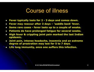 Course of illness
Fever typically lasts for 2 - 3 days and comes down.
Fever may reoccur after 3 days – ‘saddle back’ fever.
Some rare cases - fever lasts up to a couple of weeks.
                                                weeks
Patients do have prolonged fatigue for several weeks.
High fever & crippling joint pain marked the last Indian
epidemic.
Joint pain, intense headache, insomnia and an extreme
deg ee of prostration ay as o
degree o p os a o may last for 5 to 7 days.
                                    o days
Life long immunity, once one suffers this infection.




                   Dr.G.C.Sahu/ROH&FW/GoI/Ahmedabad
                   Dr.G.C.Sahu/ROH&FW/GoI/Ahmedabad        12
 