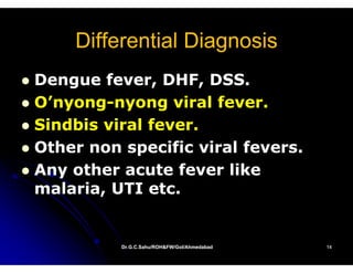 Differential Diagnosis
Dengue fever, DHF, DSS.
O nyong
O’nyong-nyong viral fever
O’nyong-             fever.
Sindbis viral fever.
Other non specific viral fevers.
Any other acute fever like
malaria, UTI etc.


          Dr.G.C.Sahu/ROH&FW/GoI/Ahmedabad
          Dr.G.C.Sahu/ROH&FW/GoI/Ahmedabad   14
 