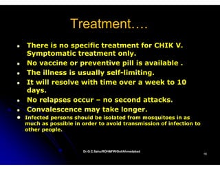 Treatment….
                Treatment
There is no specific treatment for CHIK VV.
Symptomatic treatment only.
No vaccine or preventive pill is available .
The illness is usually self-limiting.
                       self-
It will resolve with time over a week to 10
days.
No relapses occur – no second attacks.
Convalescence may take longer.
Infected persons should be isolated from mosquitoes in as
much as possible in order to avoid transmission of infection to
other people.



                    Dr.G.C.Sahu/ROH&FW/GoI/Ahmedabad
                    Dr.G.C.Sahu/ROH&FW/GoI/Ahmedabad
                                                                  16
 