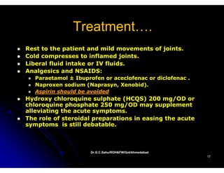 Treatment….
               Treatment
Rest to the patient and mild movements of joints.
Cold compresses to inflamed joints.
Liberal fluid intake or IV fluids.
Analgesics and NSAIDS:
   Paraetamol ± Ibuprofen or aceclofenac or diclofenac .
   Naproxen sodium (Naprasyn, Xenobid).
   Aspirin should be avoided
Hydroxy chloroquine sulphate (HCQS) 200 mg/OD or
chloroquine p
       q     phosphate 250 mg/OD may supplement
                  p            g/       y   pp
alleviating the acute symptoms.
The role of steroidal preparations in easing the acute
symptoms is still debatable.
 y p



                      Dr.G.C.Sahu/ROH&FW/GoI/Ahmedabad
                      Dr.G.C.Sahu/ROH&FW/GoI/Ahmedabad
                                                           17
 