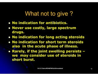 What not to give ?
No indication for antibiotics.
Never use costly, large spectrum
drugs.
No indication for long acting steroids
No indication for short term steroids
also in the acute phase of illness.
Rarely, if the joint swelling persists –
we may consider use of steroids in
short burst.

             Dr.G.C.Sahu/ROH&FW/GoI/Ahmedabad
             Dr.G.C.Sahu/ROH&FW/GoI/Ahmedabad   18
 